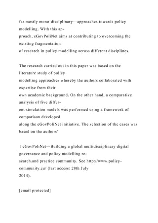 far mostly mono-disciplinary—approaches towards policy
modelling. With this ap-
proach, eGovPoliNet aims at contributing to overcoming the
existing fragmentation
of research in policy modelling across different disciplines.
The research carried out in this paper was based on the
literature study of policy
modelling approaches whereby the authors collaborated with
expertise from their
own academic background. On the other hand, a comparative
analysis of five differ-
ent simulation models was performed using a framework of
comparison developed
along the eGovPoliNet initiative. The selection of the cases was
based on the authors’
1 eGovPoliNet—Building a global multidisciplinary digital
governance and policy modelling re-
search.and practice community. See http://www.policy-
community.eu/ (last access: 28th July
2014).
[email protected]
 