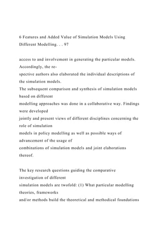 6 Features and Added Value of Simulation Models Using
Different Modelling. . . 97
access to and involvement in generating the particular models.
Accordingly, the re-
spective authors also elaborated the individual descriptions of
the simulation models.
The subsequent comparison and synthesis of simulation models
based on different
modelling approaches was done in a collaborative way. Findings
were developed
jointly and present views of different disciplines concerning the
role of simulation
models in policy modelling as well as possible ways of
advancement of the usage of
combinations of simulation models and joint elaborations
thereof.
The key research questions guiding the comparative
investigation of different
simulation models are twofold: (1) What particular modelling
theories, frameworks
and/or methods build the theoretical and methodical foundations
 