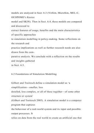 models are analysed in Sect. 6.3 (VirSim, MicroSim, MEL-C,
OCOPOMO’s Kosice
model and SKIN). Then in Sect. 6.4, these models are compared
and discussed to
extract features of usage, benefits and the main characteristics
of specific approaches
to simulation modelling in policy-making. Some reflections on
the research and
practice implications as well as further research needs are also
drawn from the com-
parative analysis. We conclude with a reflection on the results
and insights gathered
in Sect. 6.5.
6.2 Foundations of Simulation Modelling
Gilbert and Troitzsch define a simulation model as ‘a
simplification—smaller, less
detailed, less complex, or all of these together—of some other
structure or system’
(Gilbert and Troitzsch 2005). A simulation model is a computer
program that captures
the behaviour of a real-world system and its input and possible
output processes. It
relies on data from the real world to create an artificial one that
 