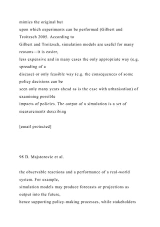 mimics the original but
upon which experiments can be performed (Gilbert and
Troitzsch 2005. According to
Gilbert and Troitzsch, simulation models are useful for many
reasons—it is easier,
less expensive and in many cases the only appropriate way (e.g.
spreading of a
disease) or only feasible way (e.g. the consequences of some
policy decisions can be
seen only many years ahead as is the case with urbanisation) of
examining possible
impacts of policies. The output of a simulation is a set of
measurements describing
[email protected]
98 D. Majstorovic et al.
the observable reactions and a performance of a real-world
system. For example,
simulation models may produce forecasts or projections as
output into the future,
hence supporting policy-making processes, while stakeholders
 