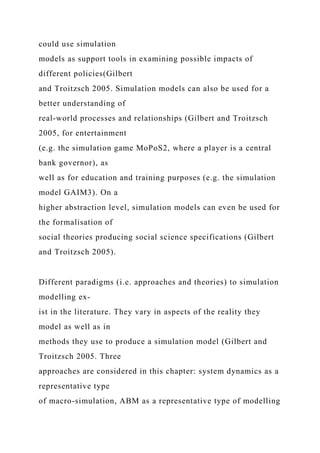 could use simulation
models as support tools in examining possible impacts of
different policies(Gilbert
and Troitzsch 2005. Simulation models can also be used for a
better understanding of
real-world processes and relationships (Gilbert and Troitzsch
2005, for entertainment
(e.g. the simulation game MoPoS2, where a player is a central
bank governor), as
well as for education and training purposes (e.g. the simulation
model GAIM3). On a
higher abstraction level, simulation models can even be used for
the formalisation of
social theories producing social science specifications (Gilbert
and Troitzsch 2005).
Different paradigms (i.e. approaches and theories) to simulation
modelling ex-
ist in the literature. They vary in aspects of the reality they
model as well as in
methods they use to produce a simulation model (Gilbert and
Troitzsch 2005. Three
approaches are considered in this chapter: system dynamics as a
representative type
of macro-simulation, ABM as a representative type of modelling
 