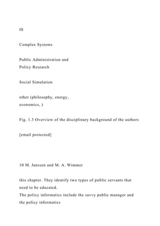 IS
Complex Systems
Public Administration and
Policy Research
Social Simulation
other (philosophy, energy,
economics, )
Fig. 1.3 Overview of the disciplinary background of the authors
[email protected]
10 M. Janssen and M. A. Wimmer
this chapter. They identify two types of public servants that
need to be educated.
The policy informatics include the savvy public manager and
the policy informatics
 