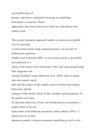 social behaviour of
groups, and micro-simulation focusing on modelling
individual’s evolution. These
approaches have been selected as they are well-known and
widely used.
The system dynamics approach models a situation at a global
level to describe
a real-world system using analytical means via systems of
differential equations
(Gilbert and Troitzsch 2005. A real-world system is described
and analysed as a
whole at the macro-level (Forrester 1961) and represented using
flow diagrams and
internal feedback loops (Harrison et al. 2007). Such a model
does not require much
data and the output of the model consists of plots describing
behaviour and the
changes of the initial values of the variables and parameters of
the model over time.
To describe behaviour of the real-world process accurately, a
model needs to be run
many times with different parameter values (Maria 1997). A
typical use of system
dynamics models is macro-economic modelling as well as for
 