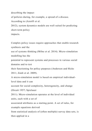 describing the impact
of policies during, for example, a spread of a disease.
According to (Astolfi et al.
2012), system dynamics models are well suited for predicting
short-term policy
impacts.
Complex policy issues require approaches that enable research
synthesis and the
use of systems thinking (Milne et al. 2014). Micro-simulation
modelling has the
potential to represent systems and processes in various social
domains and to test
their functioning for policy purposes (Anderson and Hicks
2011; Zaidi et al. 2009).
A micro-simulation model is based on empirical individual-
level data and it can
account for social complexity, heterogeneity, and change
(Orcutt 1957; Spielauer
2011). Micro-simulation operates at the level of individual
units, each with a set of
associated attributes as a starting point. A set of rules, for
example equations derived
from statistical analysis of (often multiple) survey data sets, is
then applied in a
 