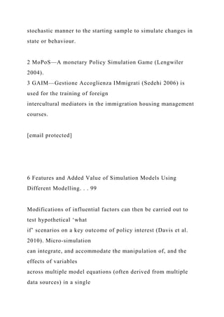 stochastic manner to the starting sample to simulate changes in
state or behaviour.
2 MoPoS—A monetary Policy Simulation Game (Lengwiler
2004).
3 GAIM—Gestione Accoglienza IMmigrati (Sedehi 2006) is
used for the training of foreign
intercultural mediators in the immigration housing management
courses.
[email protected]
6 Features and Added Value of Simulation Models Using
Different Modelling. . . 99
Modifications of influential factors can then be carried out to
test hypothetical ‘what
if’ scenarios on a key outcome of policy interest (Davis et al.
2010). Micro-simulation
can integrate, and accommodate the manipulation of, and the
effects of variables
across multiple model equations (often derived from multiple
data sources) in a single
 