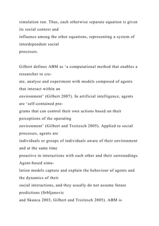 simulation run. Thus, each otherwise separate equation is given
its social context and
influence among the other equations, representing a system of
interdependent social
processes.
Gilbert defines ABM as ‘a computational method that enables a
researcher to cre-
ate, analyse and experiment with models composed of agents
that interact within an
environment’ (Gilbert 2007). In artificial intelligence, agents
are ‘self-contained pro-
grams that can control their own actions based on their
perceptions of the operating
environment’ (Gilbert and Troitzsch 2005). Applied to social
processes, agents are
individuals or groups of individuals aware of their environment
and at the same time
proactive in interactions with each other and their surroundings.
Agent-based simu-
lation models capture and explain the behaviour of agents and
the dynamics of their
social interactions, and they usually do not assume future
predictions (Srbljanovic
and Skunca 2003, Gilbert and Troitzsch 2005). ABM is
 