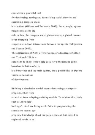 considered a powerful tool
for developing, testing and formalising social theories and
examining complex social
interactions (Gilbert and Troitzsch 2005). For example, agent-
based simulations are
able to describe complex social phenomena at a global macro-
level emerging from
simple micro-level interactions between the agents (Srbljanovic
and Skunca 2003).
The application of ABM offers two major advantages (Gilbert
and Troitzsch 2005): a
capability to show from where collective phenomena come
based on isolation of crit-
ical behaviour and the main agents, and a possibility to explore
various alternatives
of development.
Building a simulation model means developing a computer
program either from
scratch or from adapting existing models. To achieve this, tools
such as AnyLogic4,
NetLogo5, etc.6 are being used. Prior to programming the
simulation model, ap-
propriate knowledge about the policy context that should be
explored needs to be
 