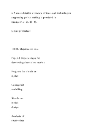 6 A more detailed overview of tools and technologies
supporting policy making is provided in
(Kamateri et al. 2014).
[email protected]
100 D. Majstorovic et al.
Fig. 6.1 Generic steps for
developing simulation models
Program the simula on
model
Conceptual
modelling
Simula on
model
design
Analysis of
source data
 