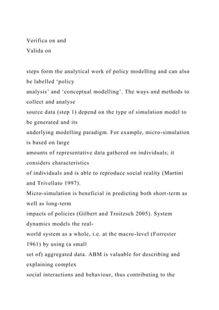 Verifica on and
Valida on
steps form the analytical work of policy modelling and can also
be labelled ‘policy
analysis’ and ‘conceptual modelling’. The ways and methods to
collect and analyse
source data (step 1) depend on the type of simulation model to
be generated and its
underlying modelling paradigm. For example, micro-simulation
is based on large
amounts of representative data gathered on individuals; it
considers characteristics
of individuals and is able to reproduce social reality (Martini
and Trivellato 1997).
Micro-simulation is beneficial in predicting both short-term as
well as long-term
impacts of policies (Gilbert and Troitzsch 2005). System
dynamics models the real-
world system as a whole, i.e. at the macro-level (Forrester
1961) by using (a small
set of) aggregated data. ABM is valuable for describing and
explaining complex
social interactions and behaviour, thus contributing to the
 