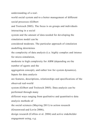 understanding of a real-
world social system and to a better management of different
social processes (Gilbert
and Troitzsch 2005). The focus is on groups and individuals
interacting in a social
system and the amount of data needed for developing the
simulation model can be
considered moderate. The particular approach of simulation
modelling determines
the complexity of data analysis (i.e. highly complex and intense
for micro-simulation,
moderate to high complexity for ABM (depending on the
number of agents and the
aggregation concept), and rather low for system dynamics).
Inputs for data analysis
are features, descriptions, relationships and specifications of the
observed real-world
system (Gilbert and Troitzsch 2005). Data analysis can be
performed through many
different ways ranging from qualitative and quantitative data
analysis methods of
the social sciences (Mayring 2011) to action research
(Greenwood and Levin 2006),
design research (Collins et al. 2004) and active stakeholder
engagement using, e.g.
 