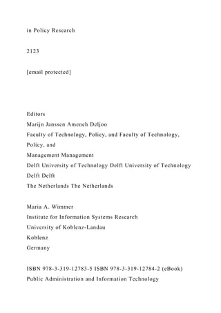 in Policy Research
2123
[email protected]
Editors
Marijn Janssen Ameneh Deljoo
Faculty of Technology, Policy, and Faculty of Technology,
Policy, and
Management Management
Delft University of Technology Delft University of Technology
Delft Delft
The Netherlands The Netherlands
Maria A. Wimmer
Institute for Information Systems Research
University of Koblenz-Landau
Koblenz
Germany
ISBN 978-3-319-12783-5 ISBN 978-3-319-12784-2 (eBook)
Public Administration and Information Technology
 