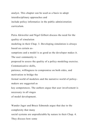 analyst. This chapter can be used as a basis to adopt
interdisciplinary approaches and
include policy informatics in the public administration
curriculum.
Petra Ahrweiler and Nigel Gilbert discuss the need for the
quality of simulation
modeling in their Chap. 3. Developing simulation is always
based on certain as-
sumptions and a model is as good as the developer makes it.
The user community is
proposed to assess the quality of a policy-modeling exercise.
Communicative skills,
patience, willingness to compromise on both sides, and
motivation to bridge the
formal world of modelers and the narrative world of policy-
makers are suggested as
key competences. The authors argue that user involvement is
necessary in all stages
of model development.
Wander Jager and Bruce Edmonds argue that due to the
complexity that many
social systems are unpredictable by nature in their Chap. 4.
They discuss how some
 