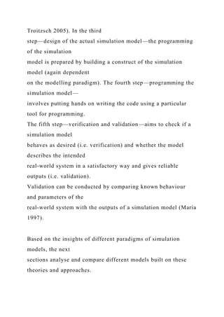 Troitzsch 2005). In the third
step—design of the actual simulation model—the programming
of the simulation
model is prepared by building a construct of the simulation
model (again dependent
on the modelling paradigm). The fourth step—programming the
simulation model—
involves putting hands on writing the code using a particular
tool for programming.
The fifth step—verification and validation—aims to check if a
simulation model
behaves as desired (i.e. verification) and whether the model
describes the intended
real-world system in a satisfactory way and gives reliable
outputs (i.e. validation).
Validation can be conducted by comparing known behaviour
and parameters of the
real-world system with the outputs of a simulation model (Maria
1997).
Based on the insights of different paradigms of simulation
models, the next
sections analyse and compare different models built on these
theories and approaches.
 