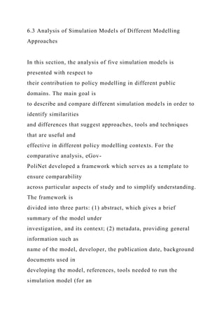 6.3 Analysis of Simulation Models of Different Modelling
Approaches
In this section, the analysis of five simulation models is
presented with respect to
their contribution to policy modelling in different public
domains. The main goal is
to describe and compare different simulation models in order to
identify similarities
and differences that suggest approaches, tools and techniques
that are useful and
effective in different policy modelling contexts. For the
comparative analysis, eGov-
PoliNet developed a framework which serves as a template to
ensure comparability
across particular aspects of study and to simplify understanding.
The framework is
divided into three parts: (1) abstract, which gives a brief
summary of the model under
investigation, and its context; (2) metadata, providing general
information such as
name of the model, developer, the publication date, background
documents used in
developing the model, references, tools needed to run the
simulation model (for an
 