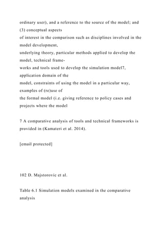 ordinary user), and a reference to the source of the model; and
(3) conceptual aspects
of interest in the comparison such as disciplines involved in the
model development,
underlying theory, particular methods applied to develop the
model, technical frame-
works and tools used to develop the simulation model7,
application domain of the
model, constraints of using the model in a particular way,
examples of (re)use of
the formal model (i.e. giving reference to policy cases and
projects where the model
7 A comparative analysis of tools and technical frameworks is
provided in (Kamateri et al. 2014).
[email protected]
102 D. Majstorovic et al.
Table 6.1 Simulation models examined in the comparative
analysis
 