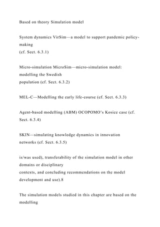 Based on theory Simulation model
System dynamics VirSim—a model to support pandemic policy-
making
(cf. Sect. 6.3.1)
Micro-simulation MicroSim—micro-simulation model:
modelling the Swedish
population (cf. Sect. 6.3.2)
MEL-C—Modelling the early life-course (cf. Sect. 6.3.3)
Agent-based modelling (ABM) OCOPOMO’s Kosice case (cf.
Sect. 6.3.4)
SKIN—simulating knowledge dynamics in innovation
networks (cf. Sect. 6.3.5)
is/was used), transferability of the simulation model in other
domains or disciplinary
contexts, and concluding recommendations on the model
development and use).8
The simulation models studied in this chapter are based on the
modelling
 