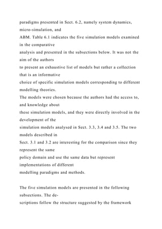 paradigms presented in Sect. 6.2, namely system dynamics,
micro-simulation, and
ABM. Table 6.1 indicates the five simulation models examined
in the comparative
analysis and presented in the subsections below. It was not the
aim of the authors
to present an exhaustive list of models but rather a collection
that is an informative
choice of specific simulation models corresponding to different
modelling theories.
The models were chosen because the authors had the access to,
and knowledge about
these simulation models, and they were directly involved in the
development of the
simulation models analysed in Sect. 3.3, 3.4 and 3.5. The two
models described in
Sect. 3.1 and 3.2 are interesting for the comparison since they
represent the same
policy domain and use the same data but represent
implementations of different
modelling paradigms and methods.
The five simulation models are presented in the following
subsections. The de-
scriptions follow the structure suggested by the framework
 