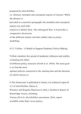 proposed by eGovPoliNet,
i.e. abstract, metadata and conceptual aspects of interest. While
the abstract is
provided as a narrative paragraph, the metadata and conceptual
aspects are each elab-
orated in a tabular form. The subsequent Sect. 6.4 provides a
comparative discussion
of the different models and their added value to policy
modelling.
6.3.1 VirSim—A Model to Support Pandemic Policy-Making
VirSim simulates the spread of pandemic influenza and enables
evaluating the effect
of different policy measures (Fasth et al. 2010). The main goal
is to find the most
optimal policies connected to the starting time and the duration
of school closure as
8 The framework is published in Annex I to technical report D
4.2 of eGovPoliNet: Maria A.
Wimmer and Dragana Majstorovic (Eds.): Synthesis Report of
Knowledge Assets, including
Visions (D 4.2). eGovPoliNet consortium, 2014, report
available under http://www.policy-
 
