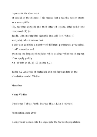 represents the dynamics
of spread of the disease. This means that a healthy person starts
as a susceptible
(S), becomes exposed (E), then infected (I) and, after some time
recovered (R) (or
dead). VirSim supports scenario analysis (i.e. ‘what-if’
analysis), which means that
a user can combine a number of different parameters producing
‘real’ scenarios and
examine the impact of policies while asking ‘what could happen
if we apply policy
XY’ (Fasth et al. 2010) (Table 6.2).
Table 6.2 Analysis of metadata and conceptual data of the
simulation model VirSim
Metadata
Name VirSim
Developer Tobias Fasth, Marcus Ihlar, Lisa Brouwers
Publication date 2010
Background documents To segregate the Swedish population
 