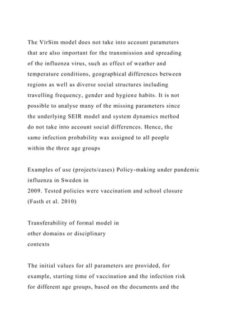 The VirSim model does not take into account parameters
that are also important for the transmission and spreading
of the influenza virus, such as effect of weather and
temperature conditions, geographical differences between
regions as well as diverse social structures including
travelling frequency, gender and hygiene habits. It is not
possible to analyse many of the missing parameters since
the underlying SEIR model and system dynamics method
do not take into account social differences. Hence, the
same infection probability was assigned to all people
within the three age groups
Examples of use (projects/cases) Policy-making under pandemic
influenza in Sweden in
2009. Tested policies were vaccination and school closure
(Fasth et al. 2010)
Transferability of formal model in
other domains or disciplinary
contexts
The initial values for all parameters are provided, for
example, starting time of vaccination and the infection risk
for different age groups, based on the documents and the
 