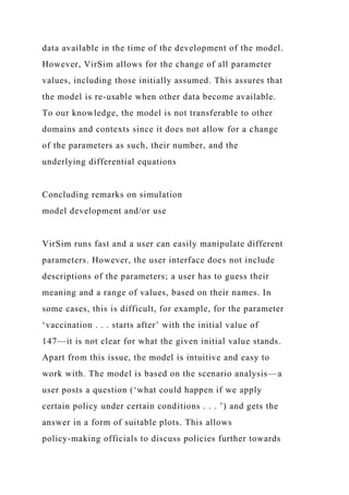 data available in the time of the development of the model.
However, VirSim allows for the change of all parameter
values, including those initially assumed. This assures that
the model is re-usable when other data become available.
To our knowledge, the model is not transferable to other
domains and contexts since it does not allow for a change
of the parameters as such, their number, and the
underlying differential equations
Concluding remarks on simulation
model development and/or use
VirSim runs fast and a user can easily manipulate different
parameters. However, the user interface does not include
descriptions of the parameters; a user has to guess their
meaning and a range of values, based on their names. In
some cases, this is difficult, for example, for the parameter
‘vaccination . . . starts after’ with the initial value of
147—it is not clear for what the given initial value stands.
Apart from this issue, the model is intuitive and easy to
work with. The model is based on the scenario analysis—a
user posts a question (‘what could happen if we apply
certain policy under certain conditions . . . ’) and gets the
answer in a form of suitable plots. This allows
policy-making officials to discuss policies further towards
 