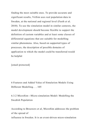 finding the most suitable ones. To provide accurate and
significant results, VirSim uses real population data in
Sweden, at the national and regional level (Fasth et al.
2010). To use the simulation model in similar contexts, the
model development should become flexible to support the
definition of custom variables and at least some classes of
differential equations that are suitable for modelling
similar phenomena. Also, based on supported types of
processes, the description of possible domains of
application to which the model could be transferred would
be helpful
[email protected]
6 Features and Added Value of Simulation Models Using
Different Modelling. . . 105
6.3.2 MicroSim—Micro-simulation Model: Modelling the
Swedish Population
According to Brouwers et al, MicroSim addresses the problem
of the spread of
influenza in Sweden. It is an event-driven micro-simulation
 