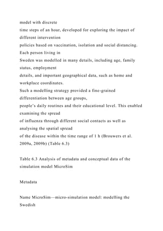 model with discrete
time steps of an hour, developed for exploring the impact of
different intervention
policies based on vaccination, isolation and social distancing.
Each person living in
Sweden was modelled in many details, including age, family
status, employment
details, and important geographical data, such as home and
workplace coordinates.
Such a modelling strategy provided a fine-grained
differentiation between age groups,
people’s daily routines and their educational level. This enabled
examining the spread
of influenza through different social contacts as well as
analysing the spatial spread
of the disease within the time range of 1 h (Brouwers et al.
2009a, 2009b) (Table 6.3)
Table 6.3 Analysis of metadata and conceptual data of the
simulation model MicroSim
Metadata
Name MicroSim—micro-simulation model: modelling the
Swedish
 