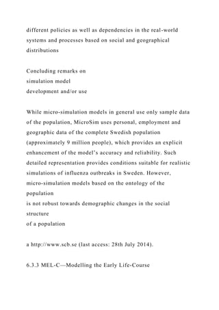 different policies as well as dependencies in the real-world
systems and processes based on social and geographical
distributions
Concluding remarks on
simulation model
development and/or use
While micro-simulation models in general use only sample data
of the population, MicroSim uses personal, employment and
geographic data of the complete Swedish population
(approximately 9 million people), which provides an explicit
enhancement of the model’s accuracy and reliability. Such
detailed representation provides conditions suitable for realistic
simulations of influenza outbreaks in Sweden. However,
micro-simulation models based on the ontology of the
population
is not robust towards demographic changes in the social
structure
of a population
a http://www.scb.se (last access: 28th July 2014).
6.3.3 MEL-C—Modelling the Early Life-Course
 