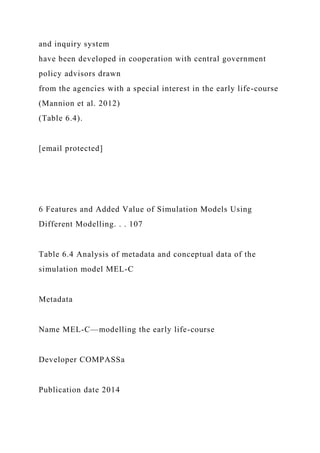 and inquiry system
have been developed in cooperation with central government
policy advisors drawn
from the agencies with a special interest in the early life-course
(Mannion et al. 2012)
(Table 6.4).
[email protected]
6 Features and Added Value of Simulation Models Using
Different Modelling. . . 107
Table 6.4 Analysis of metadata and conceptual data of the
simulation model MEL-C
Metadata
Name MEL-C—modelling the early life-course
Developer COMPASSa
Publication date 2014
 