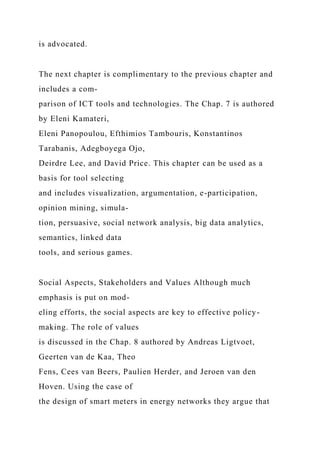 is advocated.
The next chapter is complimentary to the previous chapter and
includes a com-
parison of ICT tools and technologies. The Chap. 7 is authored
by Eleni Kamateri,
Eleni Panopoulou, Efthimios Tambouris, Konstantinos
Tarabanis, Adegboyega Ojo,
Deirdre Lee, and David Price. This chapter can be used as a
basis for tool selecting
and includes visualization, argumentation, e-participation,
opinion mining, simula-
tion, persuasive, social network analysis, big data analytics,
semantics, linked data
tools, and serious games.
Social Aspects, Stakeholders and Values Although much
emphasis is put on mod-
eling efforts, the social aspects are key to effective policy-
making. The role of values
is discussed in the Chap. 8 authored by Andreas Ligtvoet,
Geerten van de Kaa, Theo
Fens, Cees van Beers, Paulien Herder, and Jeroen van den
Hoven. Using the case of
the design of smart meters in energy networks they argue that
 