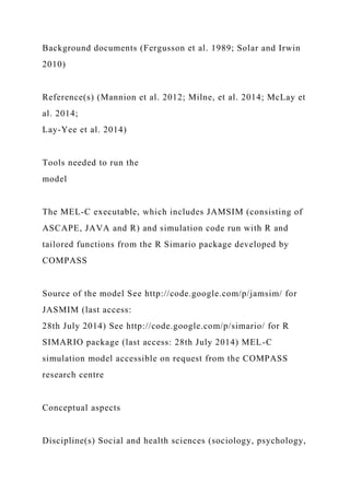 Background documents (Fergusson et al. 1989; Solar and Irwin
2010)
Reference(s) (Mannion et al. 2012; Milne, et al. 2014; McLay et
al. 2014;
Lay-Yee et al. 2014)
Tools needed to run the
model
The MEL-C executable, which includes JAMSIM (consisting of
ASCAPE, JAVA and R) and simulation code run with R and
tailored functions from the R Simario package developed by
COMPASS
Source of the model See http://code.google.com/p/jamsim/ for
JASMIM (last access:
28th July 2014) See http://code.google.com/p/simario/ for R
SIMARIO package (last access: 28th July 2014) MEL-C
simulation model accessible on request from the COMPASS
research centre
Conceptual aspects
Discipline(s) Social and health sciences (sociology, psychology,
 