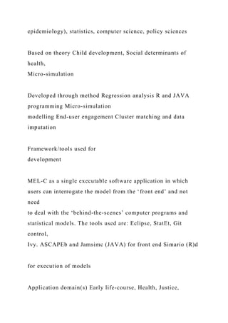 epidemiology), statistics, computer science, policy sciences
Based on theory Child development, Social determinants of
health,
Micro-simulation
Developed through method Regression analysis R and JAVA
programming Micro-simulation
modelling End-user engagement Cluster matching and data
imputation
Framework/tools used for
development
MEL-C as a single executable software application in which
users can interrogate the model from the ‘front end’ and not
need
to deal with the ‘behind-the-scenes’ computer programs and
statistical models. The tools used are: Eclipse, StatEt, Git
control,
Ivy. ASCAPEb and Jamsimc (JAVA) for front end Simario (R)d
for execution of models
Application domain(s) Early life-course, Health, Justice,
 