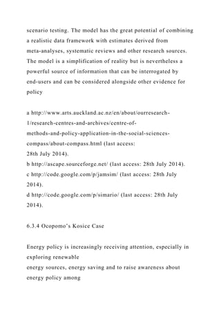 scenario testing. The model has the great potential of combining
a realistic data framework with estimates derived from
meta-analyses, systematic reviews and other research sources.
The model is a simplification of reality but is nevertheless a
powerful source of information that can be interrogated by
end-users and can be considered alongside other evidence for
policy
a http://www.arts.auckland.ac.nz/en/about/ourresearch-
1/research-centres-and-archives/centre-of-
methods-and-policy-application-in-the-social-sciences-
compass/about-compass.html (last access:
28th July 2014).
b http://ascape.sourceforge.net/ (last access: 28th July 2014).
c http://code.google.com/p/jamsim/ (last access: 28th July
2014).
d http://code.google.com/p/simario/ (last access: 28th July
2014).
6.3.4 Ocopomo’s Kosice Case
Energy policy is increasingly receiving attention, especially in
exploring renewable
energy sources, energy saving and to raise awareness about
energy policy among
 