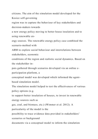 citizens. The aim of the simulation model developed for the
Kosice self-governing
region was to capture the behaviour of key stakeholders and
decision-makers towards
a new energy policy moving to better house insulation and to
using renewable en-
ergy sources. The renewable energy policy case combined the
scenario-method with
ABM to explore social behaviour and interrelations between
stakeholders, economic
conditions of the region and realistic social dynamics. Based on
the stakeholder in-
puts gathered through scenarios developed via an online e-
participation platform, a
conceptual model was developed which informed the agent-
based simulation model.
The simulation model helped to test the effectiveness of various
policy options (e.g.
to support better insulation of houses, to invest in renewable
energy sources such as
gas, coal, and biomass, etc.) (Wimmer et al. 2012). A
particularity of the model is the
possibility to trace evidence data provided in stakeholders’
scenarios or background
documents via a conceptual model to inform the simulation
 