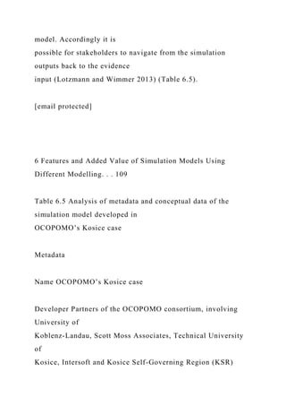 model. Accordingly it is
possible for stakeholders to navigate from the simulation
outputs back to the evidence
input (Lotzmann and Wimmer 2013) (Table 6.5).
[email protected]
6 Features and Added Value of Simulation Models Using
Different Modelling. . . 109
Table 6.5 Analysis of metadata and conceptual data of the
simulation model developed in
OCOPOMO’s Kosice case
Metadata
Name OCOPOMO’s Kosice case
Developer Partners of the OCOPOMO consortium, involving
University of
Koblenz-Landau, Scott Moss Associates, Technical University
of
Kosice, Intersoft and Kosice Self-Governing Region (KSR)
 