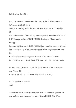 Publication date 2013
Background documents Based on the OCOPOMO approach
(Wimmer et al. 2012) a
number of background documents was used, such as: Analysis
of
structural funds (2007–2013) and Projects Approved in 2009 in
KSR Energy policy of KSR (2007) Strategy of Renewable
Energy
Sources Utilization in KSR (2006) Demographic composition of
the households (1996) Annual report 2009, Regulatory Office
for
Network Industries Regional Statistics Database (2010)
Interviews with experts from KSR and local energy providers
Reference(s) (Wimmer et al. 2012; Wimmer 2011; Lotzmann
and Meyer 2011;
Butka et al. 2011; Lotzmann and Wimmer 2013)
Tools needed to run the
model
Collaborative e-participation platform for scenario generation
and stakeholder engagement using the ALFRESCOa Web
 