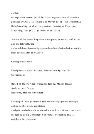 content
management system (wiki for scenario generation, discussion,
polling) DRAMS (Lotzmann and Meyer 2011)—the Declarative
Rule-based Agent Modelling system, Consistent Conceptual
Modelling Tool (CCD) (Scherer et al. 2013)
Source of the model http://www.ocopomo.eu/results/software-
and-models/software-
and-model-artefacts/eclipse-based-tools-and-simulation-models
(last access: 28th July 2014)
Conceptual aspects
Discipline(s) Social Science, Information Systems/E-
Government
Based on theory Agent-based modelling, Model-driven
Architecture, Design
Research, Stakeholder theory
Developed through method Stakeholder engagement through
online deliberation, qualitative
analysis methods such as workshops and interviews, conceptual
modelling using Consistent Conceptual Modelling (CCD),
ontology development
 