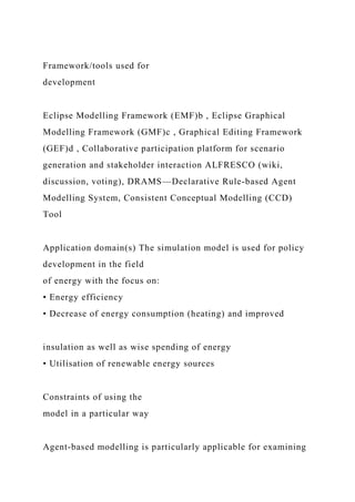 Framework/tools used for
development
Eclipse Modelling Framework (EMF)b , Eclipse Graphical
Modelling Framework (GMF)c , Graphical Editing Framework
(GEF)d , Collaborative participation platform for scenario
generation and stakeholder interaction ALFRESCO (wiki,
discussion, voting), DRAMS—Declarative Rule-based Agent
Modelling System, Consistent Conceptual Modelling (CCD)
Tool
Application domain(s) The simulation model is used for policy
development in the field
of energy with the focus on:
• Energy efficiency
• Decrease of energy consumption (heating) and improved
insulation as well as wise spending of energy
• Utilisation of renewable energy sources
Constraints of using the
model in a particular way
Agent-based modelling is particularly applicable for examining
 