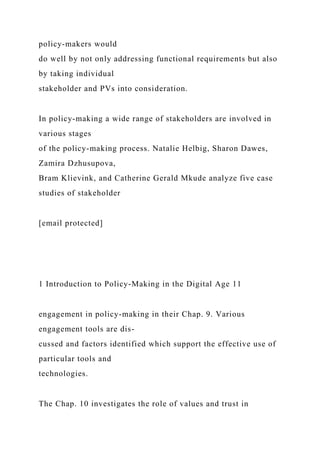 policy-makers would
do well by not only addressing functional requirements but also
by taking individual
stakeholder and PVs into consideration.
In policy-making a wide range of stakeholders are involved in
various stages
of the policy-making process. Natalie Helbig, Sharon Dawes,
Zamira Dzhusupova,
Bram Klievink, and Catherine Gerald Mkude analyze five case
studies of stakeholder
[email protected]
1 Introduction to Policy-Making in the Digital Age 11
engagement in policy-making in their Chap. 9. Various
engagement tools are dis-
cussed and factors identified which support the effective use of
particular tools and
technologies.
The Chap. 10 investigates the role of values and trust in
 