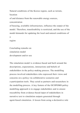 Natural conditions of the Kosice region, such as terrain,
location
of and distance from the renewable energy sources,
concentration
of housing, available infrastructure, influence the output of the
model. Therefore, transferability is restricted, and the use of the
model demands for updating the local and natural conditions of
a
region
Concluding remarks on
simulation model
development and/or use
The simulation model is evidence-based and built around the
descriptions, expectations, interactions and beliefs of
stakeholders in the policy-making process. The modelling
process involved stakeholders who expressed their views and
concerns on a policy via collaborative scenarios and
e-participation tools. They acted as partners and researchers in
the modelling process. A key feature of the OCOPOMO policy
modelling approach is to engage stakeholders and to ensure
traceability from evidence-based input of stakeholders in
narrative text to simulation outputs generated through
agent-based simulation. A lesson from using a declarative rule
 
