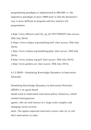 programming paradigm as implemented in DRAMS vs. the
imperative paradigm in most ABM tools is that the declarative
way is more difficult to program and less intuitive for
programmers
a http://www.alfresco.com/?pi_ad_id=39517088287 (last access:
28th July 2014).
b https://www.eclipse.org/modeling/emf/ (last access: 28th July
2014).
c http://www.eclipse.org/modeling/gmp/ (last access: 28th July
2014).
d http://www.eclipse.org/gef/ (last access: 28th July 2014).
e http://www.gloders.eu/ (last access: 28th July 2014).
6.3.5 SKIN—Simulating Knowledge Dynamics in Innovation
Networks
Simulating Knowledge Dynamics in Innovation Networks
(SKIN) is an agent-based
model used to understand innovation policy initiatives, which
contain heterogeneous
agents, who act and interact in a large-scale complex and
changing social environ-
ment. The agents represent innovative actors who try to sell
their innovations to other
 