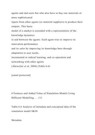 agents and end users but who also have to buy raw materials or
more sophisticated
inputs from other agents (or material suppliers) to produce their
outputs. This basic
model of a market is extended with a representation of the
knowledge dynamics
in and between the agents. Each agent tries to improve its
innovation performance
and its sales by improving its knowledge base through
adaptation to user needs,
incremental or radical learning, and co-operation and
networking with other agents
(Ahrweiler et al. 2004) (Table 6.6)
[email protected]
6 Features and Added Value of Simulation Models Using
Different Modelling. . . 111
Table 6.6 Analysis of metadata and conceptual data of the
simulation model SKIN
Metadata
 