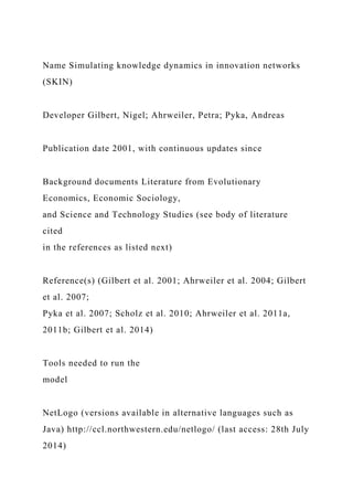 Name Simulating knowledge dynamics in innovation networks
(SKIN)
Developer Gilbert, Nigel; Ahrweiler, Petra; Pyka, Andreas
Publication date 2001, with continuous updates since
Background documents Literature from Evolutionary
Economics, Economic Sociology,
and Science and Technology Studies (see body of literature
cited
in the references as listed next)
Reference(s) (Gilbert et al. 2001; Ahrweiler et al. 2004; Gilbert
et al. 2007;
Pyka et al. 2007; Scholz et al. 2010; Ahrweiler et al. 2011a,
2011b; Gilbert et al. 2014)
Tools needed to run the
model
NetLogo (versions available in alternative languages such as
Java) http://ccl.northwestern.edu/netlogo/ (last access: 28th July
2014)
 