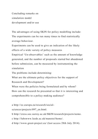 Concluding remarks on
simulation model
development and/or use
The advantages of using SKIN for policy modelling include:
The experiments can be run many times to find statistically
average behaviour.
Experiments can be used to give an indication of the likely
effects of a wide variety of policy measures
Empirical ‘Un-observables’ such as the amount of knowledge
generated, and the number of proposals started but abandoned
before submission, can be measured by instrumenting the
simulation
The problems include determining:
What are the ultimate policy objectives for the support of
Research and Development?
When were the policies being formulated and by whom?
How can the research be presented so that it is interesting and
comprehensible to a policy-making audience?
a http://ec.europa.eu/research/social-
sciences/projects/097_en.html.
b http://cress.soc.surrey.ac.uk/SKIN/research/projects/nemo.
c http://lubswww.leeds.ac.uk/manetei/home/.
d http://www.great-project.eu/ (last access 28th July 2014).
 