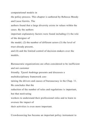 computational models in
the policy process. This chapter is authored by Rebecca Moody
and Lasse Gerrits. The
authors found that a large diversity exists in values within the
cases. By the authors
important explanatory factors were found including (1) the role
of the designer of
the model, (2) the number of different actors (3) the level of
trust already present,
and (4) and the limited control of decision-makers over the
models.
Bureaucratic organizations are often considered to be inefficient
and not customer
friendly. Tjeerd Andringa presents and discusses a
multidisciplinary framework con-
taining the drivers and causes of bureaucracy in the Chap. 11.
He concludes that the
reduction of the number of rules and regulations is important,
but that motivating
workers to understand their professional roles and to learn to
oversee the impact of
their activities is even more important.
Crowdsourcing has become an important policy instrument to
 