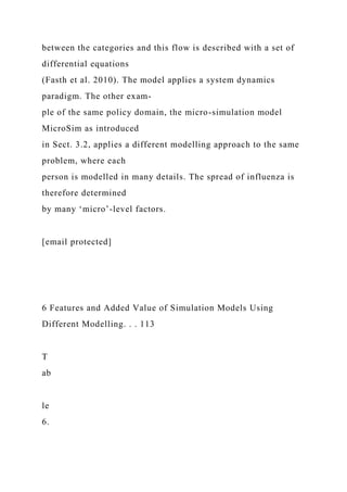 between the categories and this flow is described with a set of
differential equations
(Fasth et al. 2010). The model applies a system dynamics
paradigm. The other exam-
ple of the same policy domain, the micro-simulation model
MicroSim as introduced
in Sect. 3.2, applies a different modelling approach to the same
problem, where each
person is modelled in many details. The spread of influenza is
therefore determined
by many ‘micro’-level factors.
[email protected]
6 Features and Added Value of Simulation Models Using
Different Modelling. . . 113
T
ab
le
6.
 
