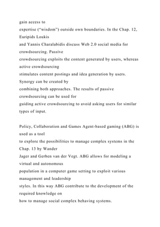 gain access to
expertise (“wisdom”) outside own boundaries. In the Chap. 12,
Euripids Loukis
and Yannis Charalabidis discuss Web 2.0 social media for
crowdsourcing. Passive
crowdsourcing exploits the content generated by users, whereas
active crowdsourcing
stimulates content postings and idea generation by users.
Synergy can be created by
combining both approaches. The results of passive
crowdsourcing can be used for
guiding active crowdsourcing to avoid asking users for similar
types of input.
Policy, Collaboration and Games Agent-based gaming (ABG) is
used as a tool
to explore the possibilities to manage complex systems in the
Chap. 13 by Wander
Jager and Gerben van der Vegt. ABG allows for modeling a
virtual and autonomous
population in a computer game setting to exploit various
management and leadership
styles. In this way ABG contribute to the development of the
required knowledge on
how to manage social complex behaving systems.
 