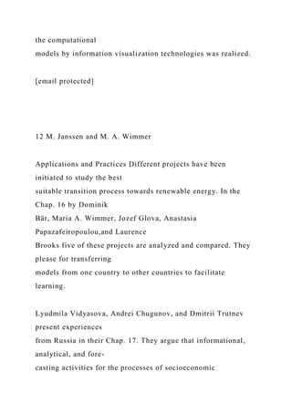 the computational
models by information visualization technologies was realized.
[email protected]
12 M. Janssen and M. A. Wimmer
Applications and Practices Different projects have been
initiated to study the best
suitable transition process towards renewable energy. In the
Chap. 16 by Dominik
Bär, Maria A. Wimmer, Jozef Glova, Anastasia
Papazafeiropoulou,and Laurence
Brooks five of these projects are analyzed and compared. They
please for transferring
models from one country to other countries to facilitate
learning.
Lyudmila Vidyasova, Andrei Chugunov, and Dmitrii Trutnev
present experiences
from Russia in their Chap. 17. They argue that informational,
analytical, and fore-
casting activities for the processes of socioeconomic
 