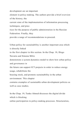 development are an important
element in policy-making. The authors provide a brief overview
of the history, the
current state of the implementation of information processing
techniques, and prac-
tices for the purpose of public administration in the Russian
Federation. Finally, they
provide a range of recommendations to proceed.
Urban policy for sustainability is another important area which
is directly linked
to the first chapter in this section. In the Chap. 18, Diego
Navarra and Simona Milio
demonstrate a system dynamics model to show how urban policy
and governance in
the future can support ICT projects in order to reduce energy
usage, rehabilitate the
housing stock, and promote sustainability in the urban
environment. This chapter
contains examples of sustainable urban development policies as
well as case studies.
In the Chap. 19, Tanko Ahmed discusses the digital divide
which is blocking
online participation in policy-making processes. Structuration,
 