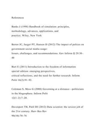 References
Banks J (1998) Handbook of simulation: principles,
methodology, advances, applications, and
practice. Wiley, New York
Bertot JC, Jaeger PT, Hansen D (2012) The impact of polices on
government social media usage:
Issues, challenges, and recommendations. Gov Inform Q 29:30–
40
Burt E (2011) Introduction to the freedom of information
special edition: emerging perspectives,
critical reflections, and the need for further research. Inform
Polit 16(2):91–92.
Coleman S, Moss G (2008) Governing at a distance—politicians
in the blogosphere. Inform Polit
12(1–2):7–20.
Davenport TH, Patil DJ (2012) Data scientist: the sexiest job of
the 21st century. Harv Bus Rev
90(10):70–76
 